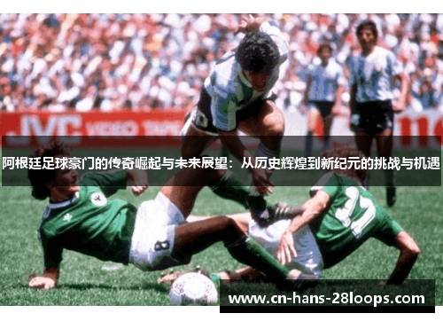 阿根廷足球豪门的传奇崛起与未来展望：从历史辉煌到新纪元的挑战与机遇